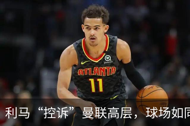 利马“控诉”曼联高层，球场如同欢乐闹剧！